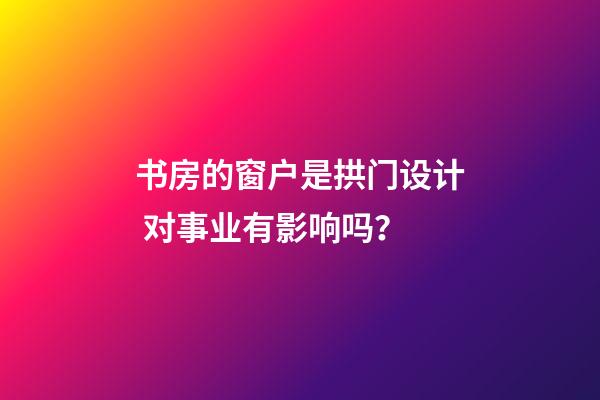 书房的窗户是拱门设计 对事业有影响吗？
